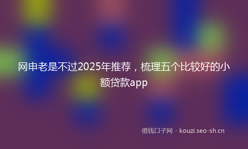 网申老是不过2025年推荐，梳理五个比较好的小额贷款app