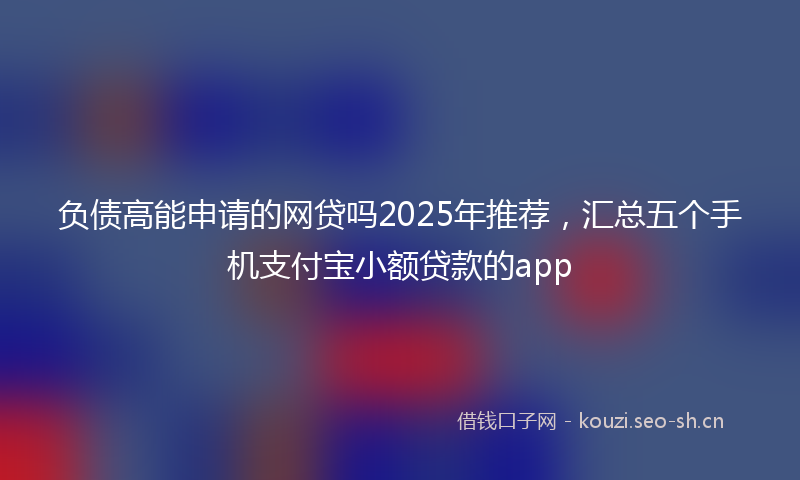 负债高能申请的网贷吗2025年推荐，汇总五个手机支付宝小额贷款的app