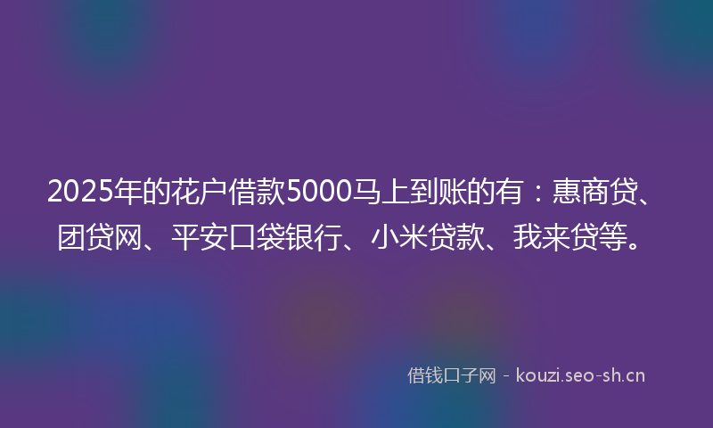 2025年的花户借款5000马上到账的有：惠商贷、团贷网、平安口袋银行、小米贷款、我来贷等。