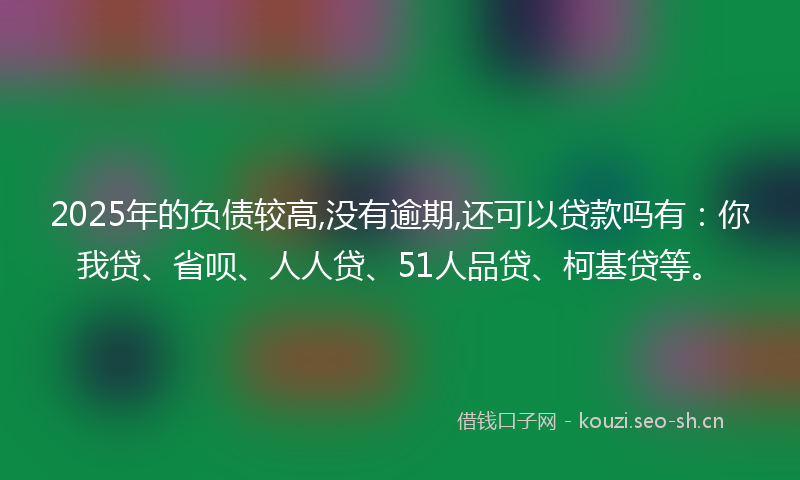 2025年的负债较高,没有逾期,还可以贷款吗有：你我贷、省呗、人人贷、51人品贷、柯基贷等。