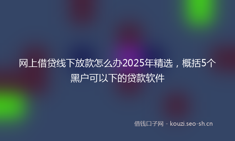 网上借贷线下放款怎么办2025年精选，概括5个黑户可以下的贷款软件