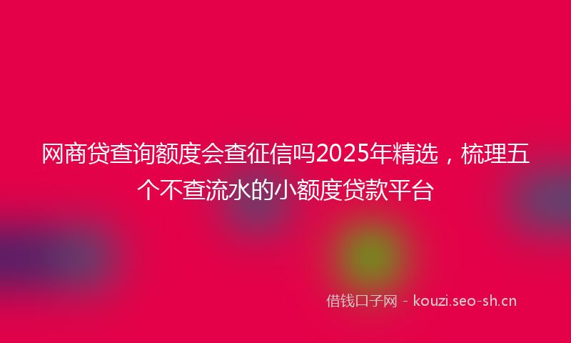 网商贷查询额度会查征信吗2025年精选，梳理五个不查流水的小额度贷款平台