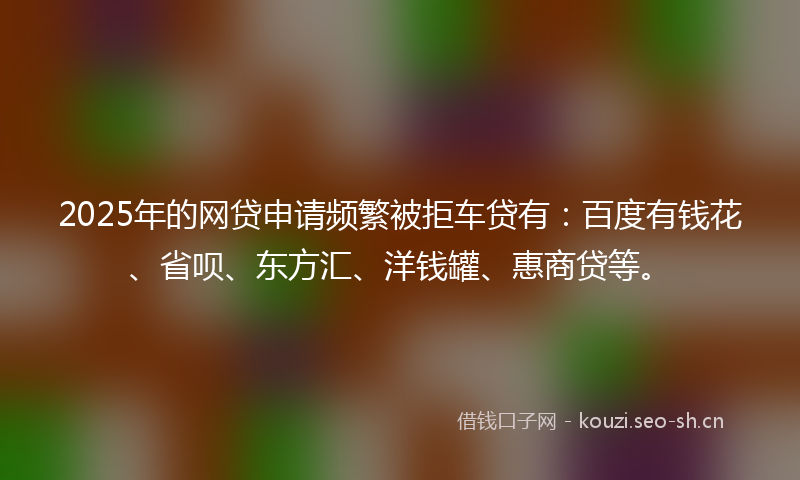 2025年的网贷申请频繁被拒车贷有：百度有钱花、省呗、东方汇、洋钱罐、惠商贷等。