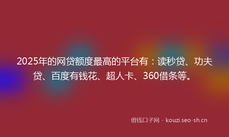 2025年的网贷额度最高的平台有：读秒贷、功夫贷、百度有钱花、超人卡、360借条等。
