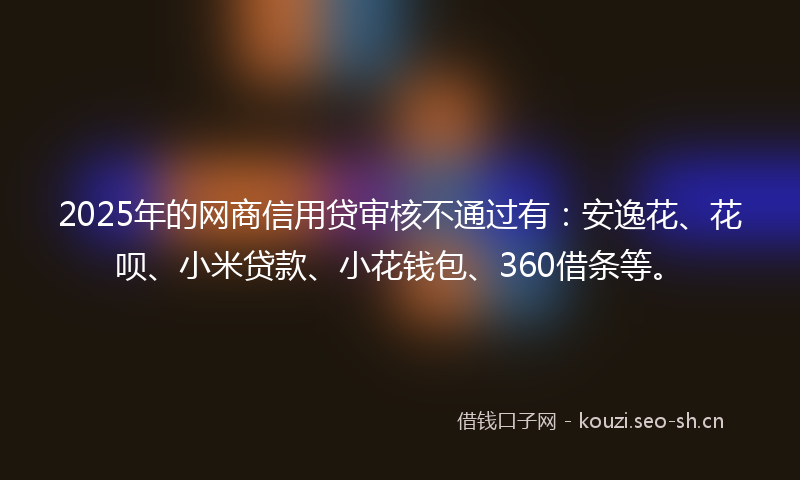 2025年的网商信用贷审核不通过有：安逸花、花呗、小米贷款、小花钱包、360借条等。