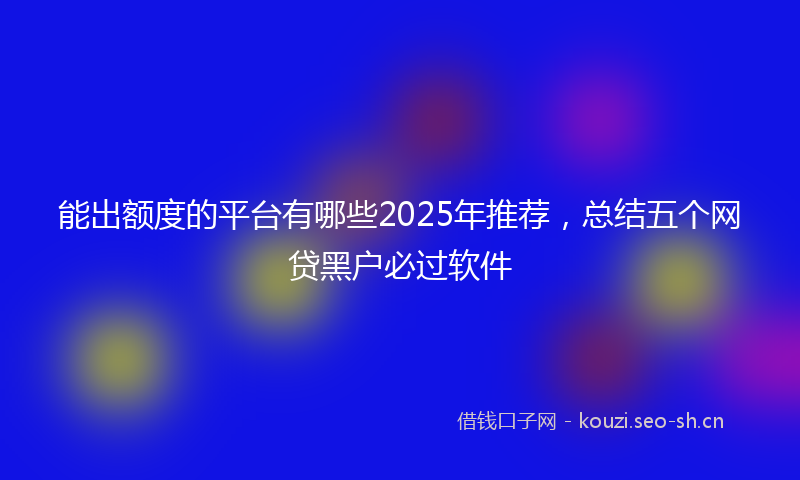 能出额度的平台有哪些2025年推荐，总结五个网贷黑户必过软件