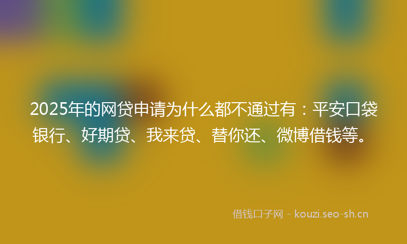 2025年的网贷申请为什么都不通过有：平安口袋银行、好期贷、我来贷、替你还、微博借钱等。