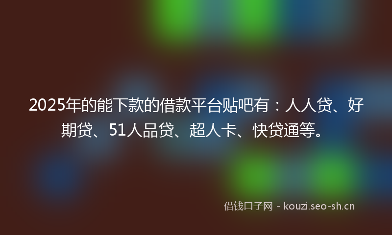 2025年的能下款的借款平台贴吧有：人人贷、好期贷、51人品贷、超人卡、快贷通等。