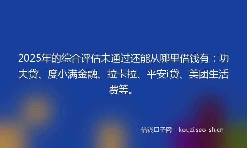 2025年的综合评估未通过还能从哪里借钱有：功夫贷、度小满金融、拉卡拉、平安i贷、美团生活费等。
