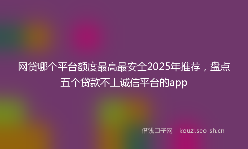 网贷哪个平台额度最高最安全2025年推荐，盘点五个贷款不上诚信平台的app