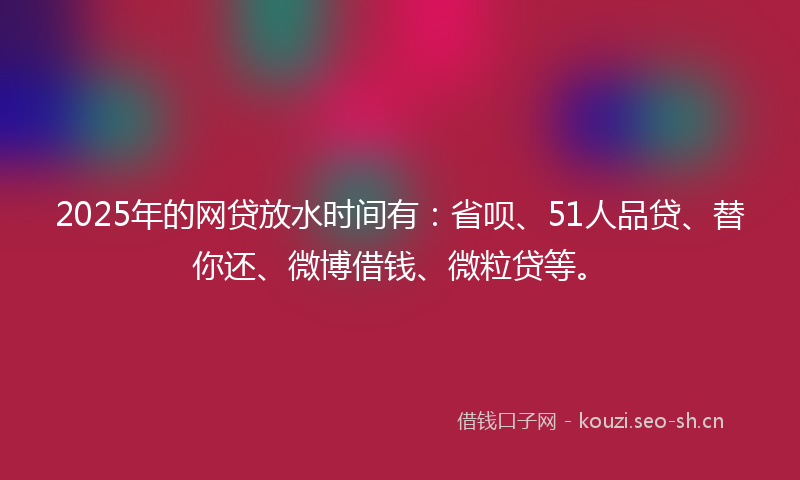2025年的网贷放水时间有：省呗、51人品贷、替你还、微博借钱、微粒贷等。