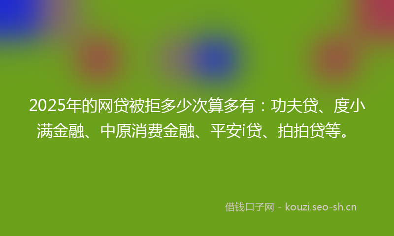 2025年的网贷被拒多少次算多有：功夫贷、度小满金融、中原消费金融、平安i贷、拍拍贷等。