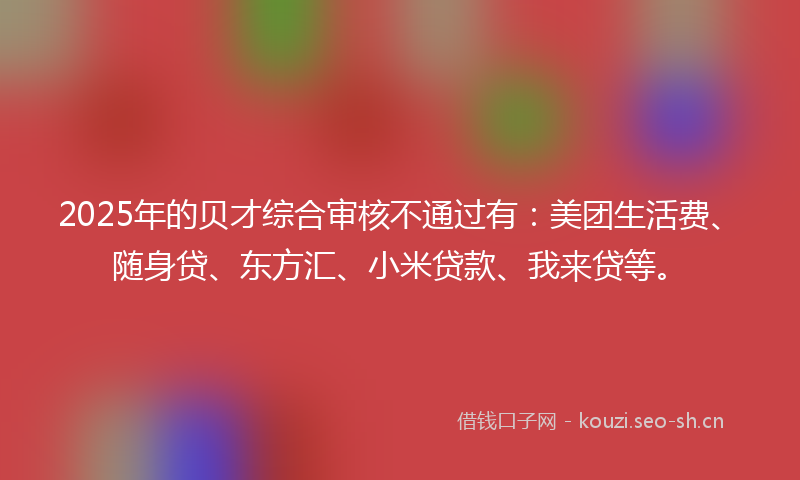 2025年的贝才综合审核不通过有：美团生活费、随身贷、东方汇、小米贷款、我来贷等。
