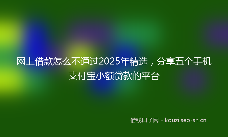 网上借款怎么不通过2025年精选，分享五个手机支付宝小额贷款的平台