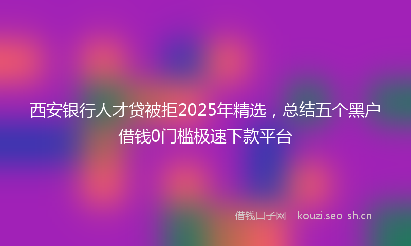 西安银行人才贷被拒2025年精选，总结五个黑户借钱0门槛极速下款平台