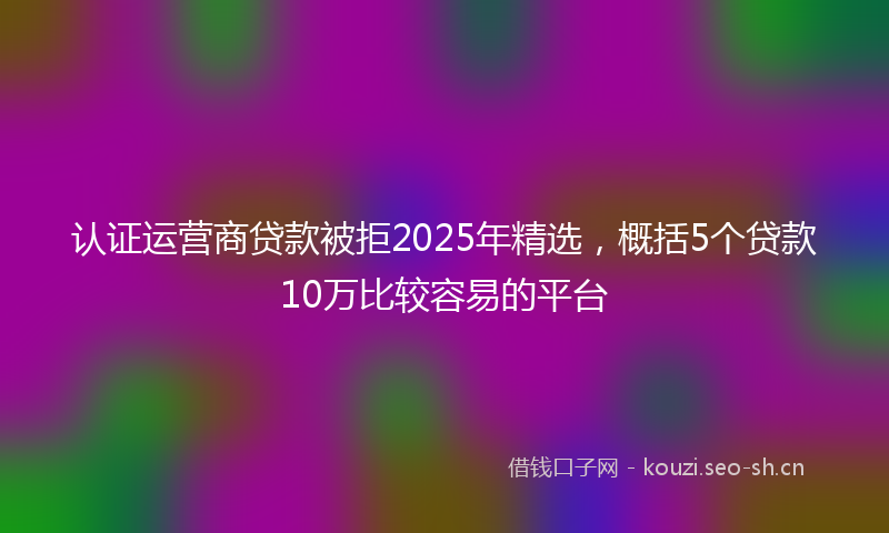 认证运营商贷款被拒2025年精选，概括5个贷款10万比较容易的平台