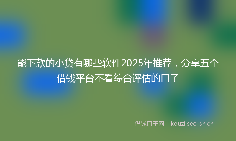 能下款的小贷有哪些软件2025年推荐，分享五个借钱平台不看综合评估的口子