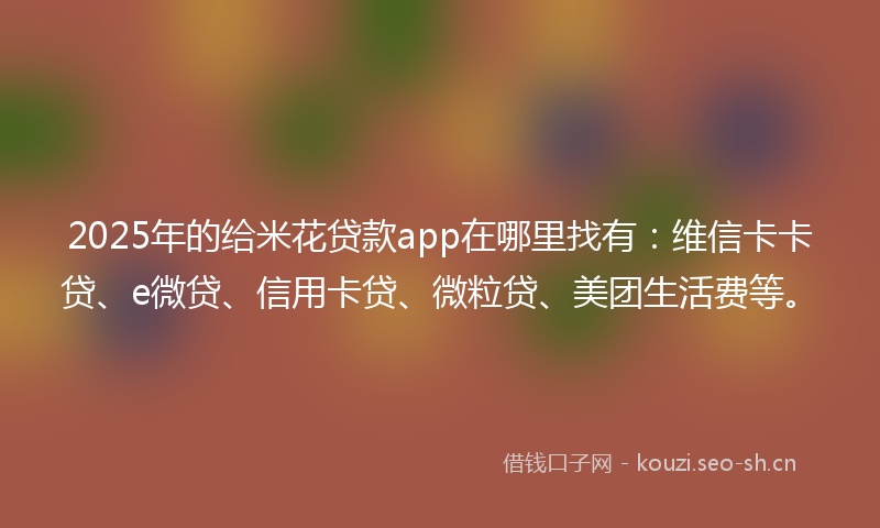 2025年的给米花贷款app在哪里找有：维信卡卡贷、e微贷、信用卡贷、微粒贷、美团生活费等。