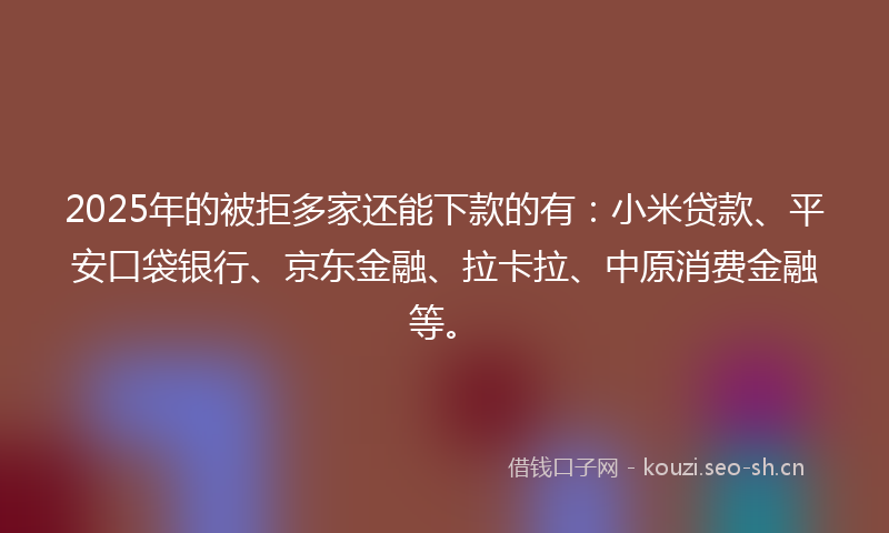 2025年的被拒多家还能下款的有：小米贷款、平安口袋银行、京东金融、拉卡拉、中原消费金融等。