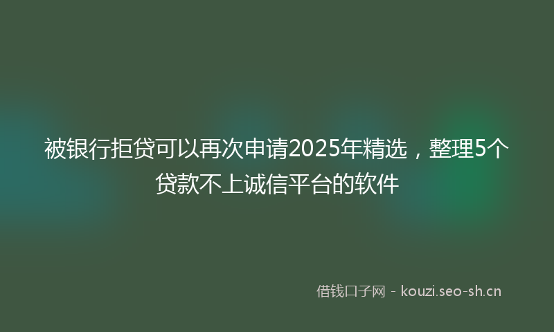 被银行拒贷可以再次申请2025年精选，整理5个贷款不上诚信平台的软件