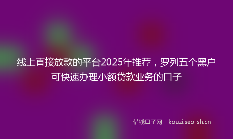 线上直接放款的平台2025年推荐，罗列五个黑户可快速办理小额贷款业务的口子