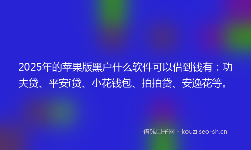 2025年的苹果版黑户什么软件可以借到钱有：功夫贷、平安i贷、小花钱包、拍拍贷、安逸花等。