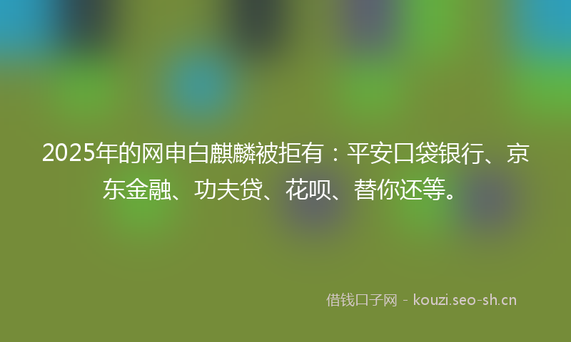 2025年的网申白麒麟被拒有：平安口袋银行、京东金融、功夫贷、花呗、替你还等。