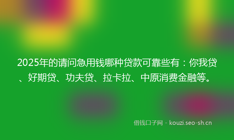 2025年的请问急用钱哪种贷款可靠些有：你我贷、好期贷、功夫贷、拉卡拉、中原消费金融等。