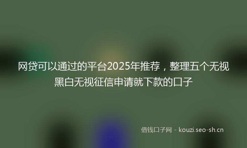 网贷可以通过的平台2025年推荐，整理五个无视黑白无视征信申请就下款的口子