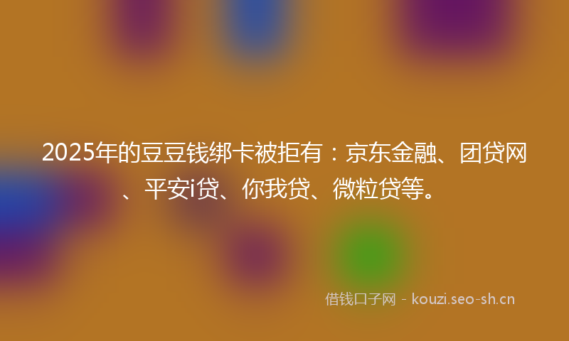 2025年的豆豆钱绑卡被拒有：京东金融、团贷网、平安i贷、你我贷、微粒贷等。