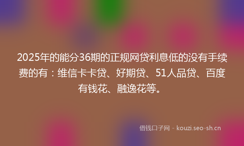 2025年的能分36期的正规网贷利息低的没有手续费的有：维信卡卡贷、好期贷、51人品贷、百度有钱花、融逸花等。