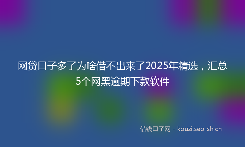 网贷口子多了为啥借不出来了2025年精选，汇总5个网黑逾期下款软件