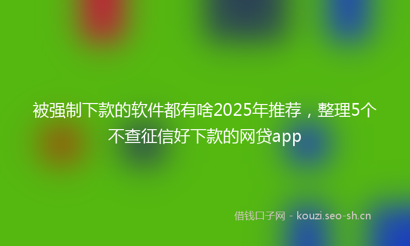 被强制下款的软件都有啥2025年推荐，整理5个不查征信好下款的网贷app