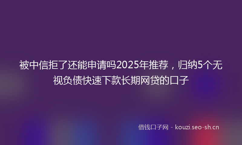 被中信拒了还能申请吗2025年推荐，归纳5个无视负债快速下款长期网贷的口子