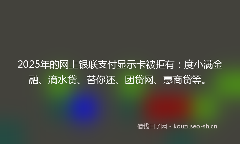 2025年的网上银联支付显示卡被拒有：度小满金融、滴水贷、替你还、团贷网、惠商贷等。