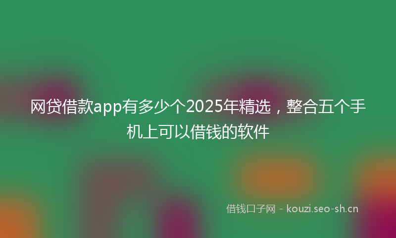 网贷借款app有多少个2025年精选，整合五个手机上可以借钱的软件