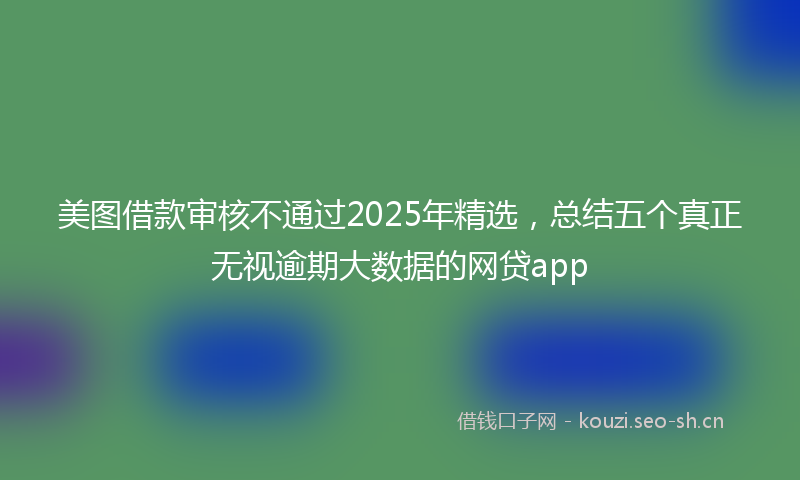 美图借款审核不通过2025年精选，总结五个真正无视逾期大数据的网贷app
