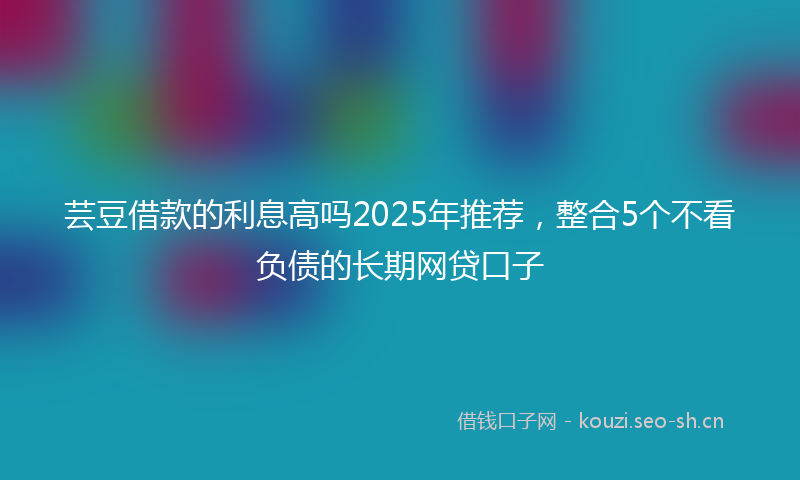 芸豆借款的利息高吗2025年推荐，整合5个不看负债的长期网贷口子