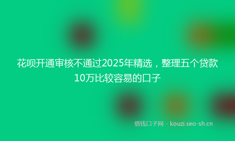 花呗开通审核不通过2025年精选，整理五个贷款10万比较容易的口子