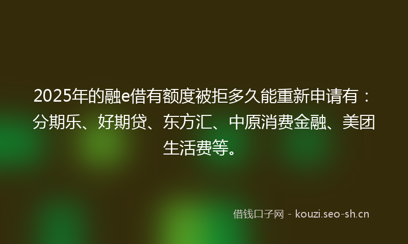 2025年的融e借有额度被拒多久能重新申请有：分期乐、好期贷、东方汇、中原消费金融、美团生活费等。