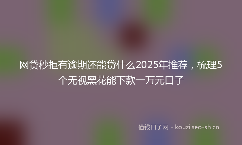 网贷秒拒有逾期还能贷什么2025年推荐，梳理5个无视黑花能下款一万元口子