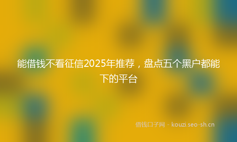 能借钱不看征信2025年推荐，盘点五个黑户都能下的平台