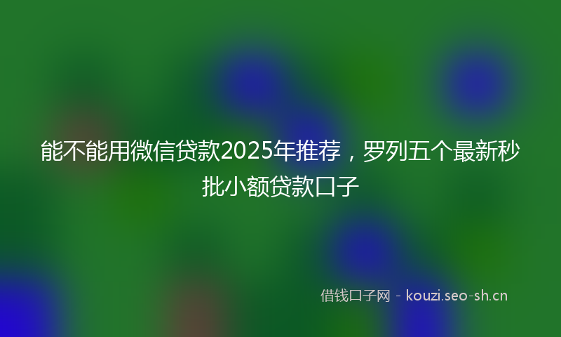 能不能用微信贷款2025年推荐,罗列五个最新秒批小额贷款口子