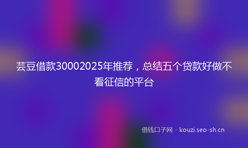 芸豆借款30002025年推荐，总结五个贷款好做不看征信的平台