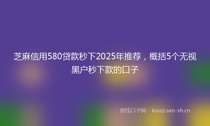 芝麻信用580贷款秒下2025年推荐，概括5个无视黑户秒下款的口子