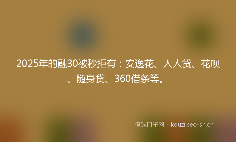 2025年的融30被秒拒有：安逸花、人人贷、花呗、随身贷、360借条等。