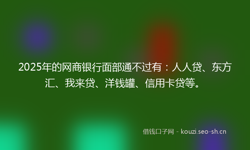 2025年的网商银行面部通不过有：人人贷、东方汇、我来贷、洋钱罐、信用卡贷等。