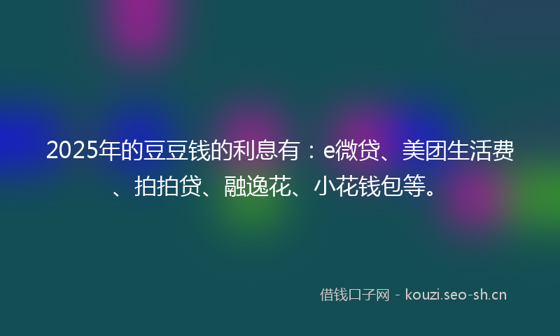 2025年的豆豆钱的利息有：e微贷、美团生活费、拍拍贷、融逸花、小花钱包等。