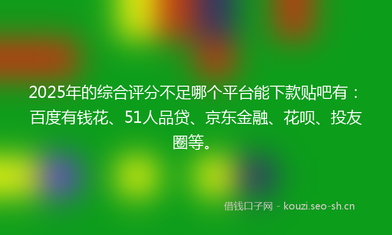 2025年的综合评分不足哪个平台能下款贴吧有：百度有钱花、51人品贷、京东金融、花呗、投友圈等。