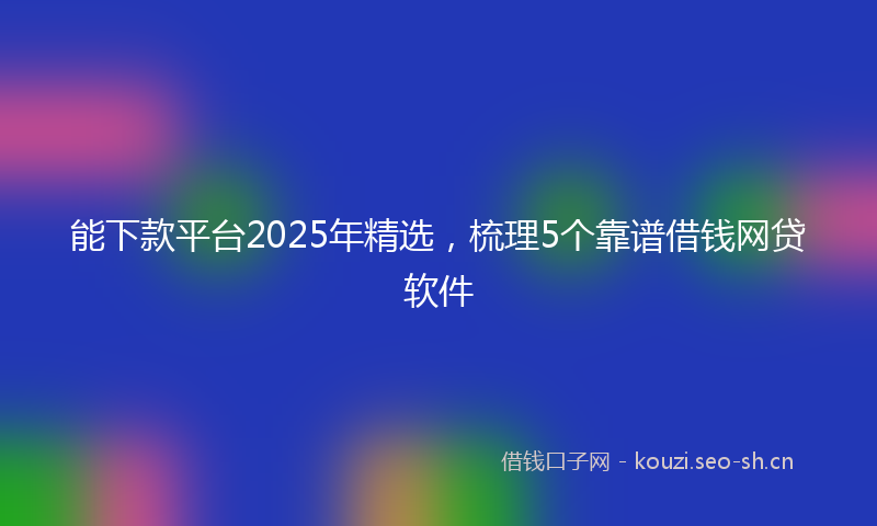 能下款平台2025年精选，梳理5个靠谱借钱网贷软件